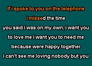 lfi spoke to you on the telephone
i missed the time
you said i was on my own, i want you
to love me i want you to need me
because were happy together

i can't see me loving nobody but you