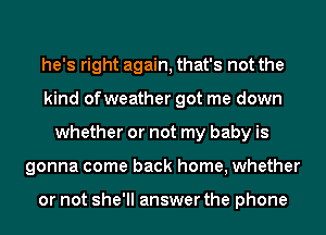 he's right again, that's not the
kind ofweather got me down
whether or not my baby is
gonna come back home, whether

or not she'll answer the phone