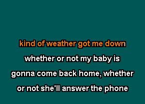 kind ofweather got me down
whether or not my baby is
gonna come back home, whether

or not she'll answer the phone