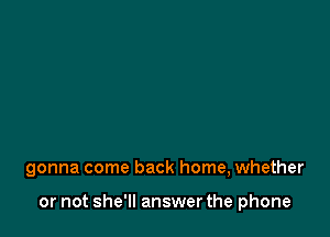 gonna come back home, whether

or not she'll answer the phone