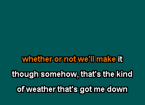 whether or not we'll make it

though somehow. that's the kind

ofweather that's got me down