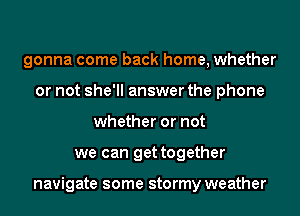 gonna come back home, whether
or not she'll answer the phone
whether or not
we can get together

navigate some stormy weather