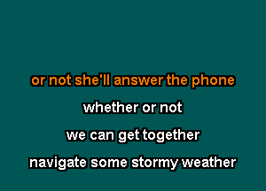 or not she'll answer the phone
whether or not

we can get together

navigate some stormy weather