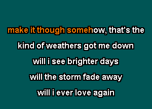 make it though somehow, that's the
kind ofweathers got me down
will i see brighter days
will the storm fade away

will i ever love again