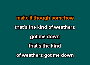 make it though somehow
that's the kind ofweathers
got me down
that's the kind

ofweathers got me down