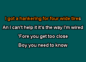 I got a hankering for four wide tires

An I can't help it it's the way I'm wired

'Fore you get too close

Boy you need to know