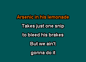 Arsenic in his lemonade

Takes just one snip

to bleed his brakes
But we ain't

gonna do it