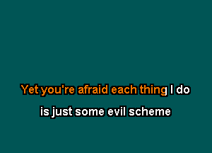 Yet you're afraid each thing I do

isjust some evil scheme