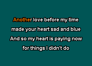 Another love before my time

made your heart sad and blue

And so my heart is paying now
forthings I didn't do