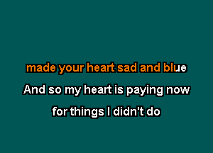 made your heart sad and blue

And so my heart is paying now
forthings I didn't do