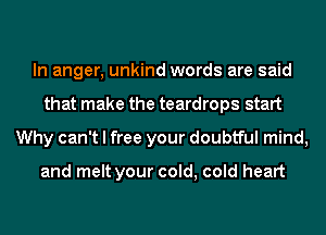 In anger, unkind words are said
that make the teardrops start
Why can't I free your doubtful mind,

and melt your cold, cold heart