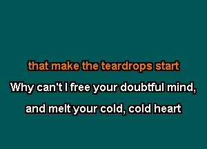 that make the teardrops start

Why can't I free your doubtful mind,

and melt your cold, cold heart