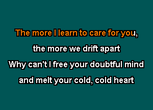 The more I learn to care for you,
the more we drift apart
Why can't I free your doubtful mind

and melt your cold, cold heart