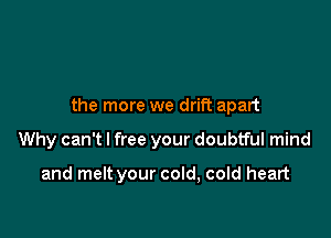 the more we drift apart

Why can't I free your doubtful mind

and melt your cold, cold heart