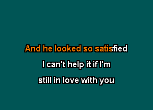 And he looked so satisfied

I can't help it if I'm

still in love with you