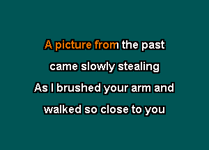 A picture from the past
came slowly stealing

As I brushed your arm and

walked so close to you