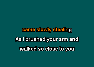 came slowly stealing

As I brushed your arm and

walked so close to you