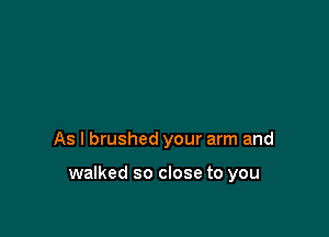 As I brushed your arm and

walked so close to you