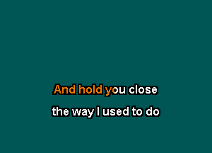 And hold you close

the way I used to do