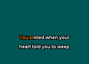 You smiled when your

heart told you to weep