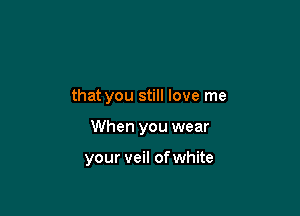 that you still love me

When you wear

your veil ofwhite