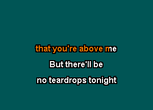 that you're above me
Butthere'll be

no teardrops tonight