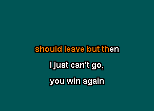 should leave but then

Ijust can't go,

you win again