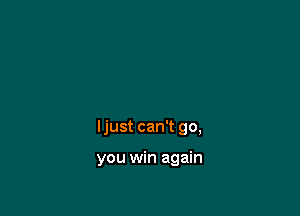 Ijust can't go,

you win again