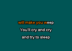 will make you weep

You'll cry and cry

and try to sleep