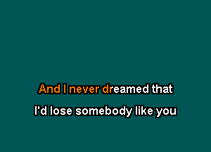 And I never dreamed that

I'd lose somebody like you