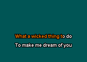 What a wicked thing to do

To make me dream ofyou