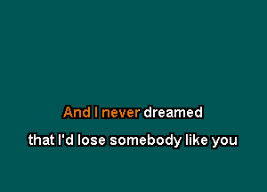 And I never dreamed

that I'd lose somebody like you