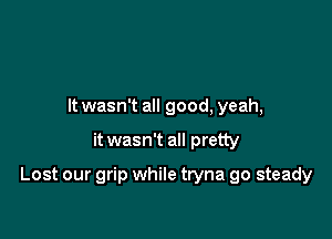 It wasn't all good, yeah,

it wasn't all pretty

Lost our grip while tryna go steady