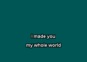 I made you

my whole world