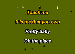 Touch me

It is me that you own
Pretty baby

Oh the place