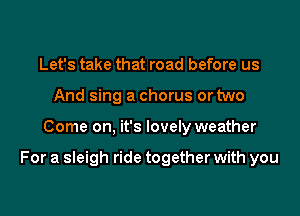 Let's take that road before us
And sing a chorus or two

Come on, it's lovely weather

For a sleigh ride together with you