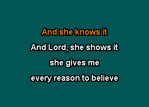 And she knows it

And Lord, she shows it

she gives me

every reason to believe