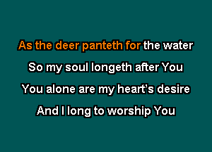 As the deer panteth for the water
So my soul longeth after You
You alone are my hearfs desire

And I long to worship You