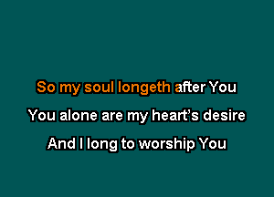 So my soul longeth after You

You alone are my heart's desire

And I long to worship You