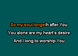 So my soul longeth after You

You alone are my heart's desire

And I long to worship You