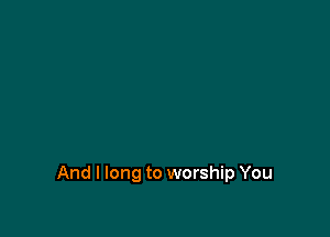 And I long to worship You