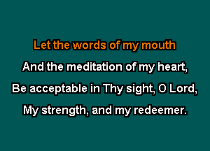 Let the words of my mouth
And the meditation of my heart,
Be acceptable in Thy sight, 0 Lord,

My strength, and my redeemer.