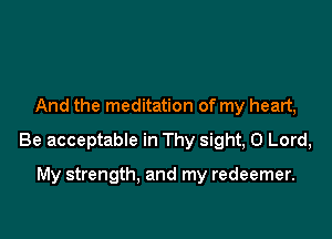 And the meditation of my heart,

Be acceptable in Thy sight, 0 Lord,

My strength. and my redeemer.
