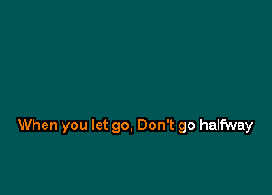 When you let go, Don't go halfway