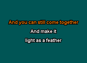 And you can still come together

And make it
light as a feather