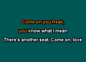 Come on you freak,

you know what I mean

There's another seat, Come on, love