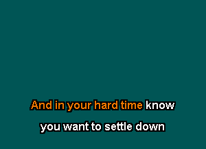 And in your hard time know

you want to settle down