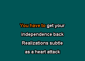 You have to get your

independence back
Realizations subtle

as a heart attack