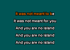 It was not meant to be

It was not meant for you

And you are no island
And you are no island

And you are no island