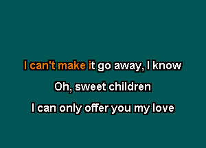 I can't make it go away, I know

Oh, sweet children

I can only offer you my love